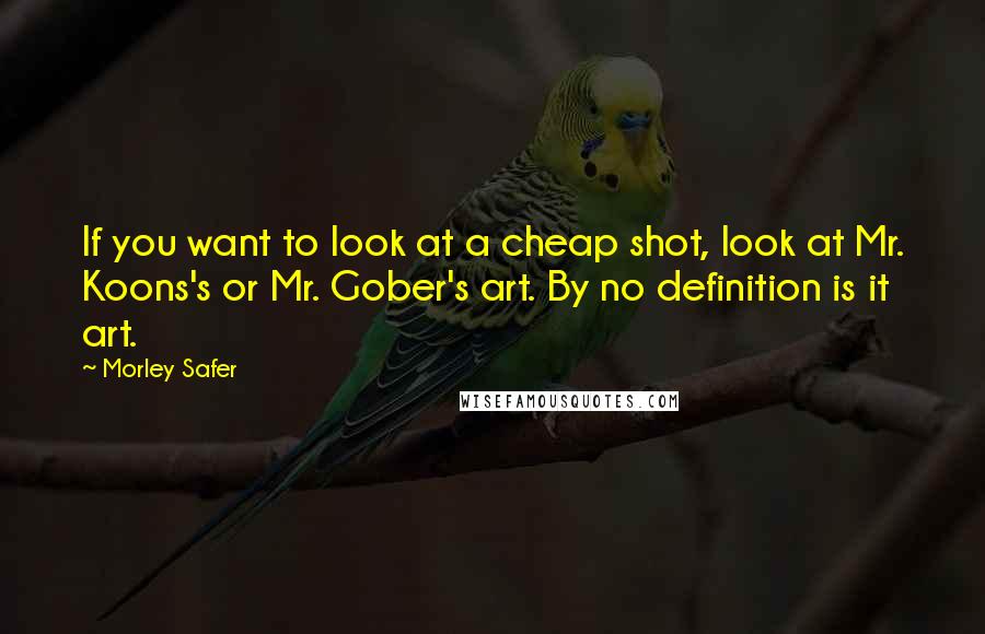Morley Safer Quotes: If you want to look at a cheap shot, look at Mr. Koons's or Mr. Gober's art. By no definition is it art.