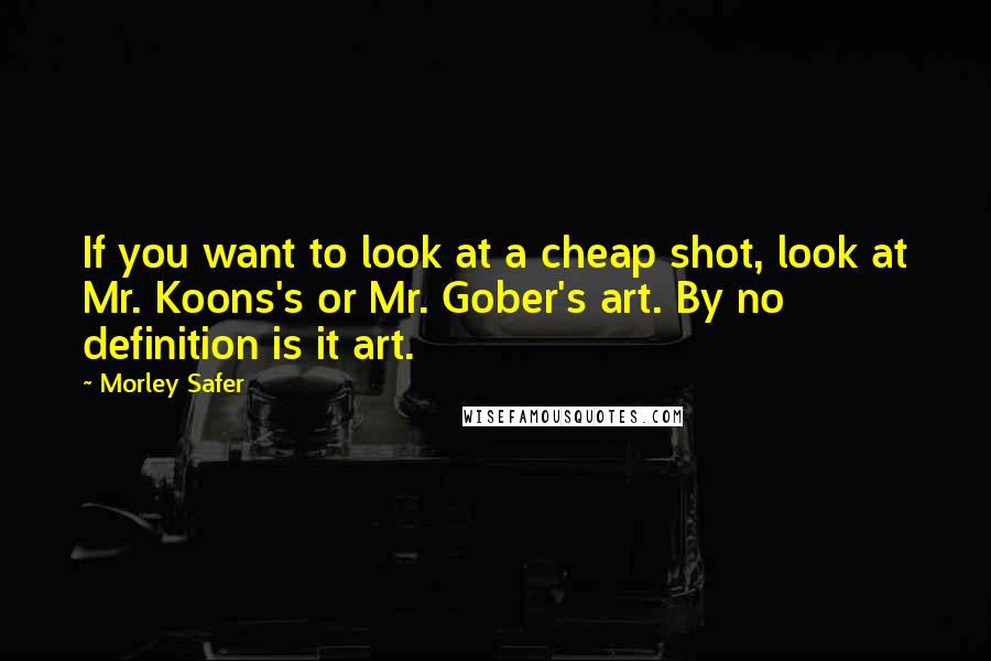 Morley Safer Quotes: If you want to look at a cheap shot, look at Mr. Koons's or Mr. Gober's art. By no definition is it art.