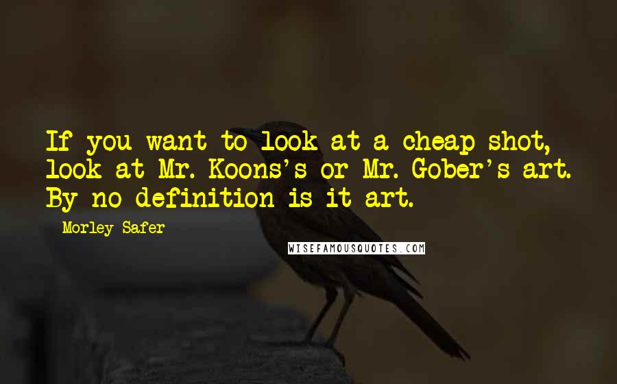 Morley Safer Quotes: If you want to look at a cheap shot, look at Mr. Koons's or Mr. Gober's art. By no definition is it art.