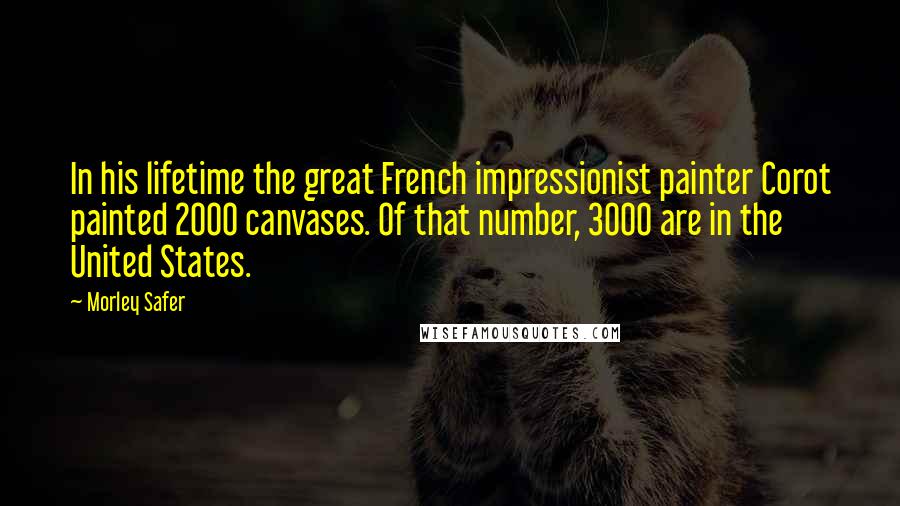 Morley Safer Quotes: In his lifetime the great French impressionist painter Corot painted 2000 canvases. Of that number, 3000 are in the United States.