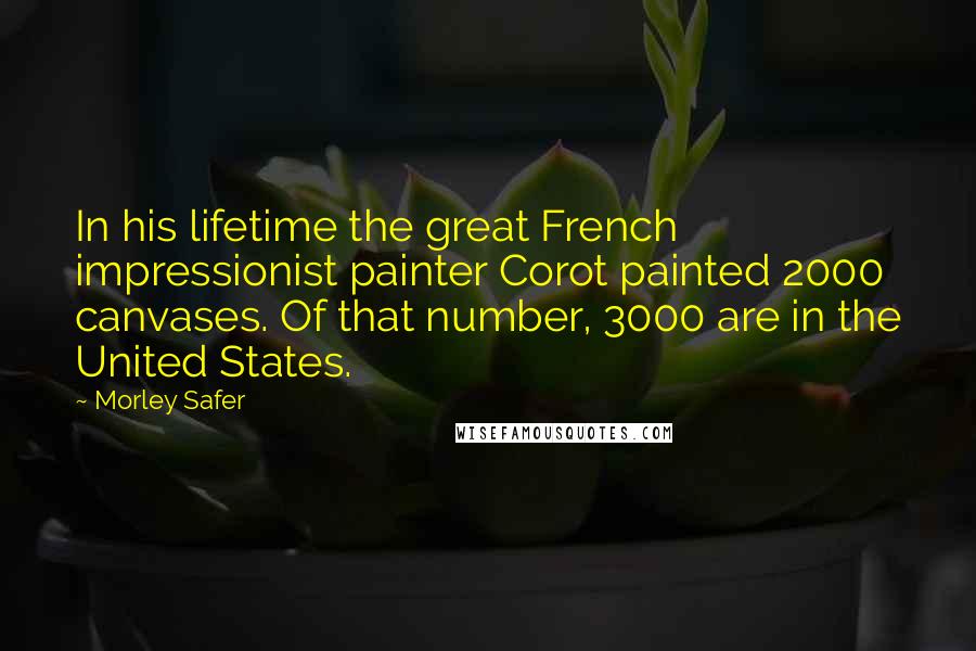 Morley Safer Quotes: In his lifetime the great French impressionist painter Corot painted 2000 canvases. Of that number, 3000 are in the United States.