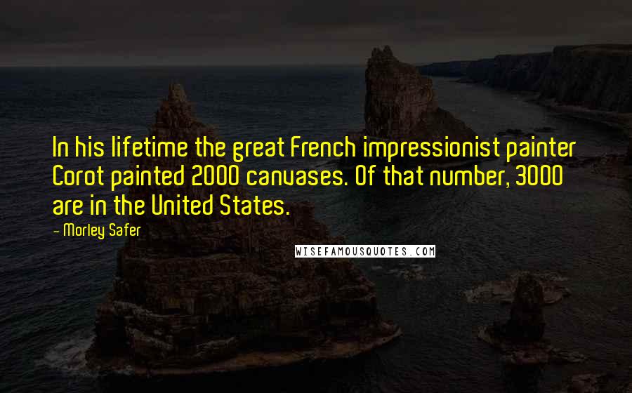 Morley Safer Quotes: In his lifetime the great French impressionist painter Corot painted 2000 canvases. Of that number, 3000 are in the United States.