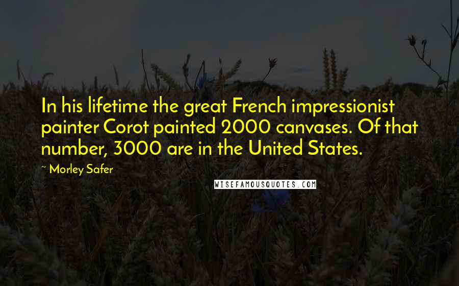 Morley Safer Quotes: In his lifetime the great French impressionist painter Corot painted 2000 canvases. Of that number, 3000 are in the United States.