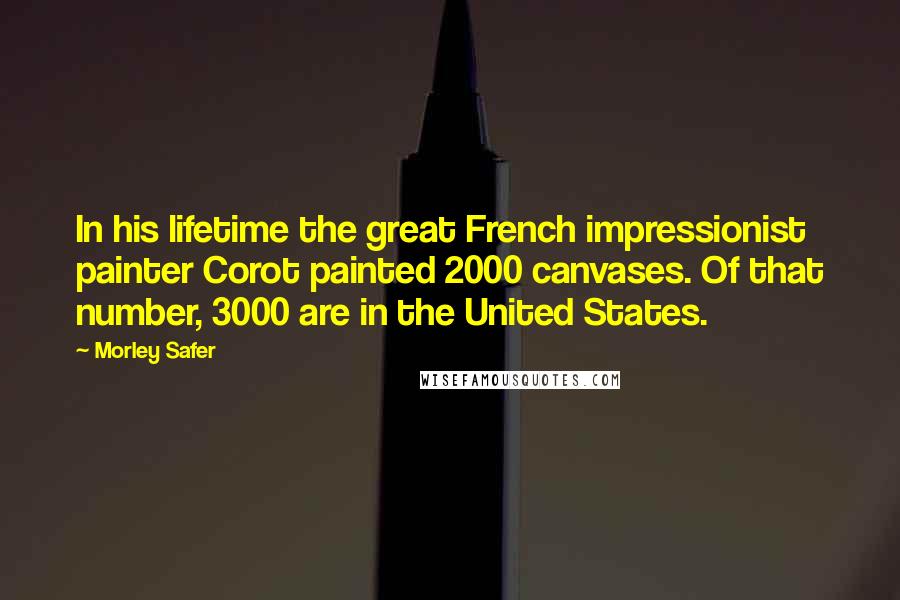 Morley Safer Quotes: In his lifetime the great French impressionist painter Corot painted 2000 canvases. Of that number, 3000 are in the United States.