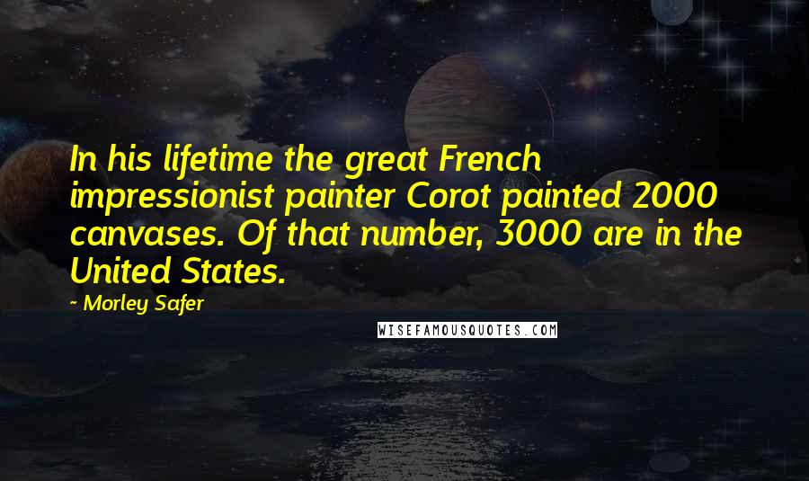 Morley Safer Quotes: In his lifetime the great French impressionist painter Corot painted 2000 canvases. Of that number, 3000 are in the United States.