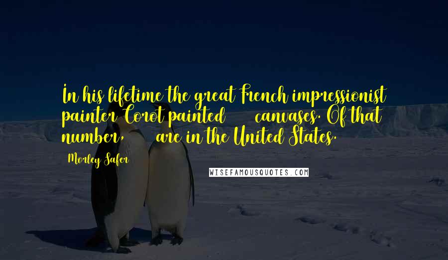 Morley Safer Quotes: In his lifetime the great French impressionist painter Corot painted 2000 canvases. Of that number, 3000 are in the United States.