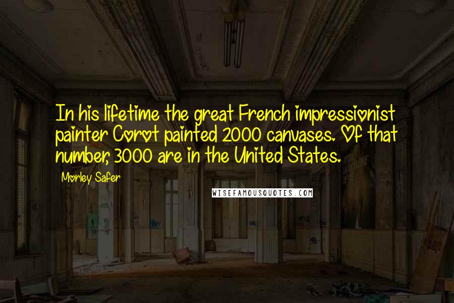 Morley Safer Quotes: In his lifetime the great French impressionist painter Corot painted 2000 canvases. Of that number, 3000 are in the United States.