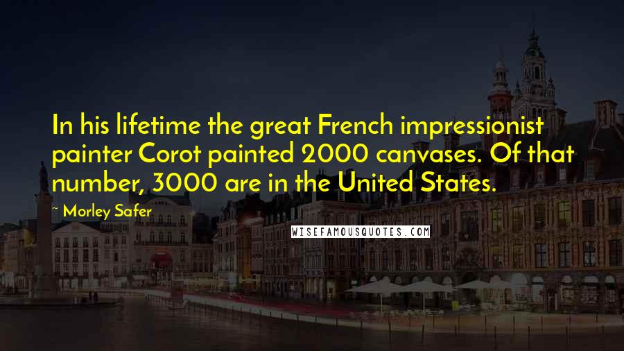 Morley Safer Quotes: In his lifetime the great French impressionist painter Corot painted 2000 canvases. Of that number, 3000 are in the United States.