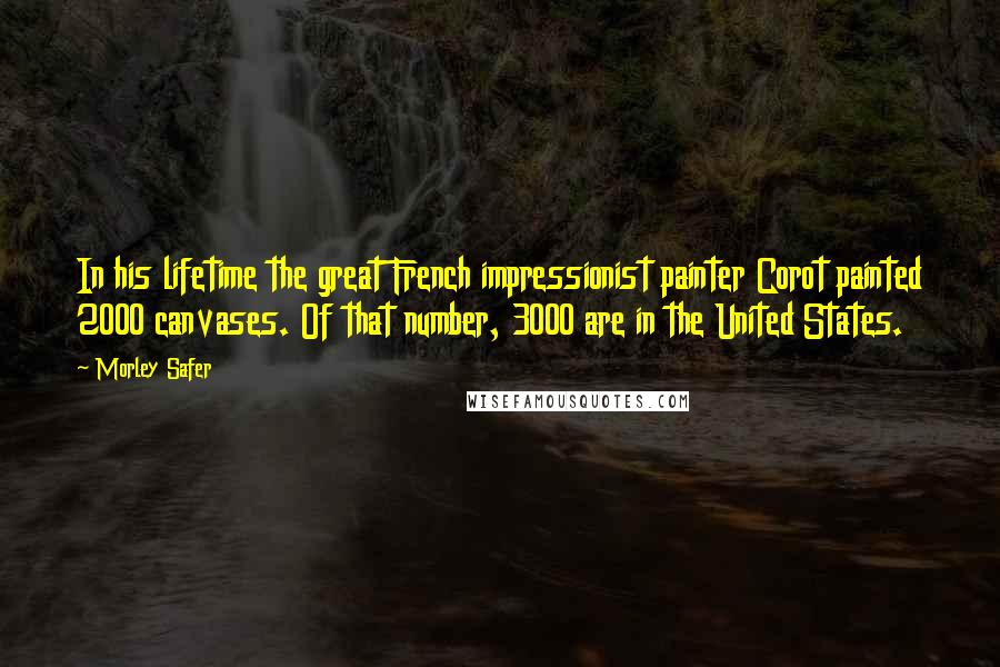 Morley Safer Quotes: In his lifetime the great French impressionist painter Corot painted 2000 canvases. Of that number, 3000 are in the United States.