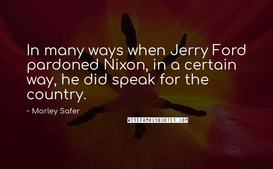 Morley Safer Quotes: In many ways when Jerry Ford pardoned Nixon, in a certain way, he did speak for the country.
