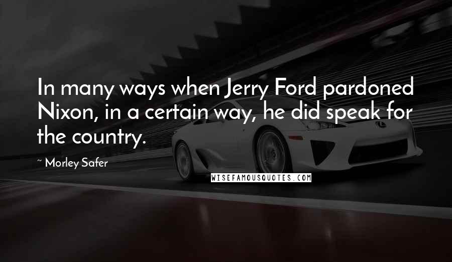 Morley Safer Quotes: In many ways when Jerry Ford pardoned Nixon, in a certain way, he did speak for the country.