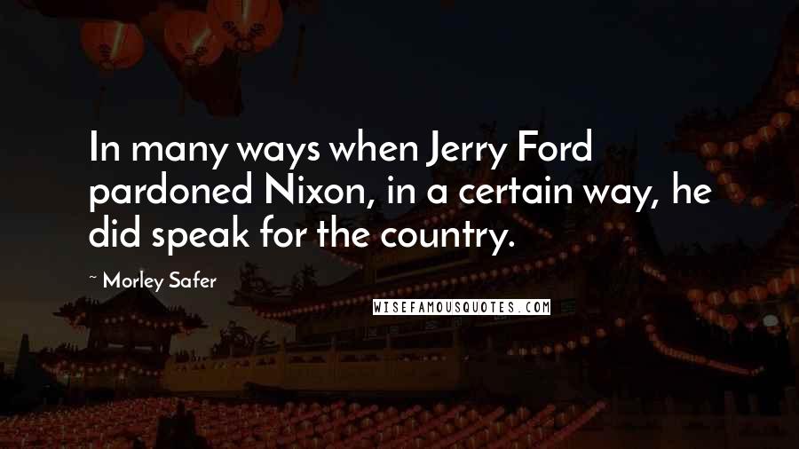 Morley Safer Quotes: In many ways when Jerry Ford pardoned Nixon, in a certain way, he did speak for the country.