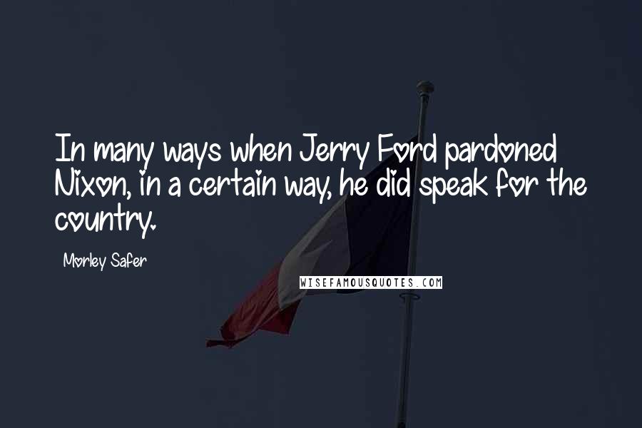 Morley Safer Quotes: In many ways when Jerry Ford pardoned Nixon, in a certain way, he did speak for the country.