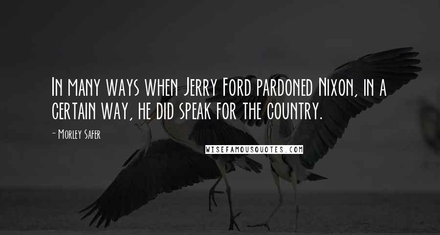 Morley Safer Quotes: In many ways when Jerry Ford pardoned Nixon, in a certain way, he did speak for the country.