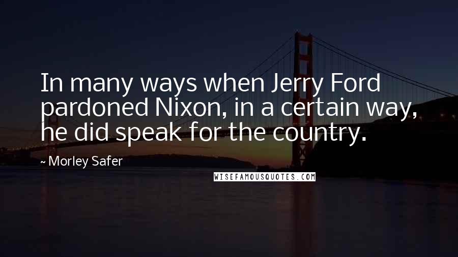 Morley Safer Quotes: In many ways when Jerry Ford pardoned Nixon, in a certain way, he did speak for the country.