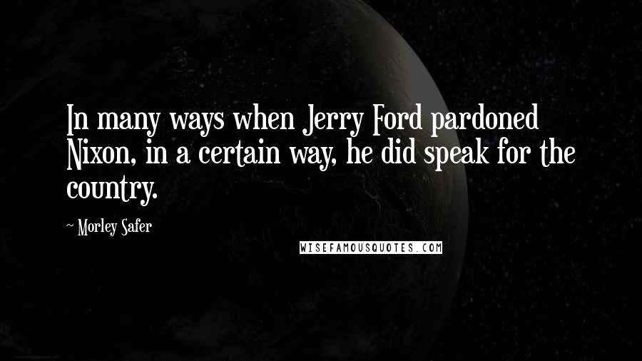 Morley Safer Quotes: In many ways when Jerry Ford pardoned Nixon, in a certain way, he did speak for the country.