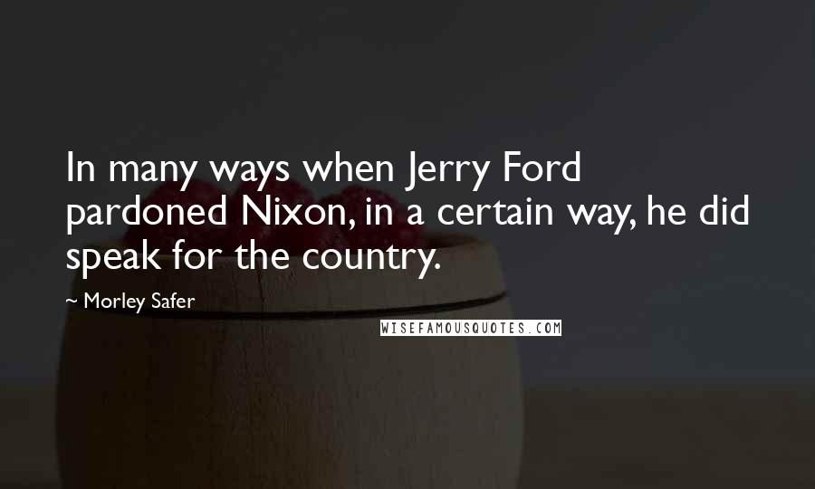 Morley Safer Quotes: In many ways when Jerry Ford pardoned Nixon, in a certain way, he did speak for the country.