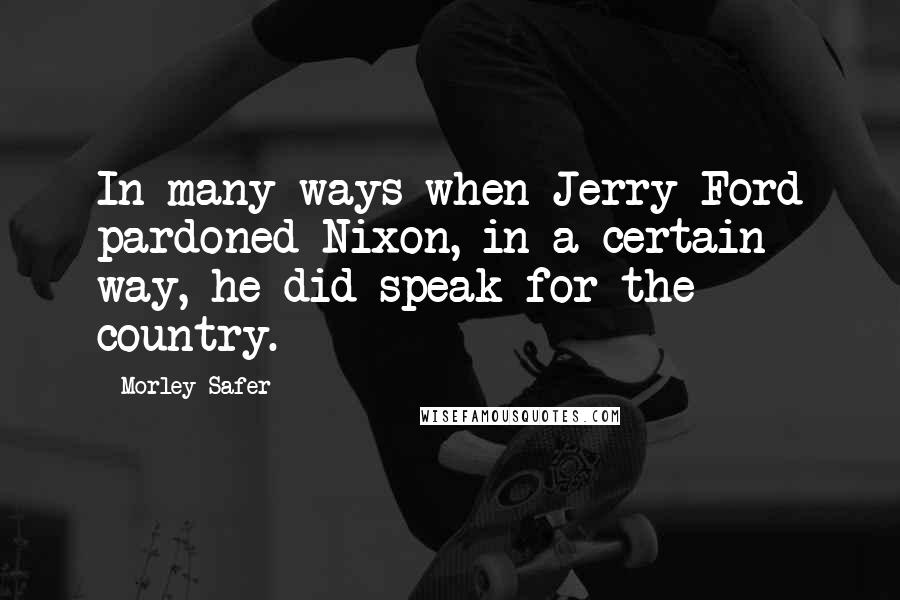 Morley Safer Quotes: In many ways when Jerry Ford pardoned Nixon, in a certain way, he did speak for the country.