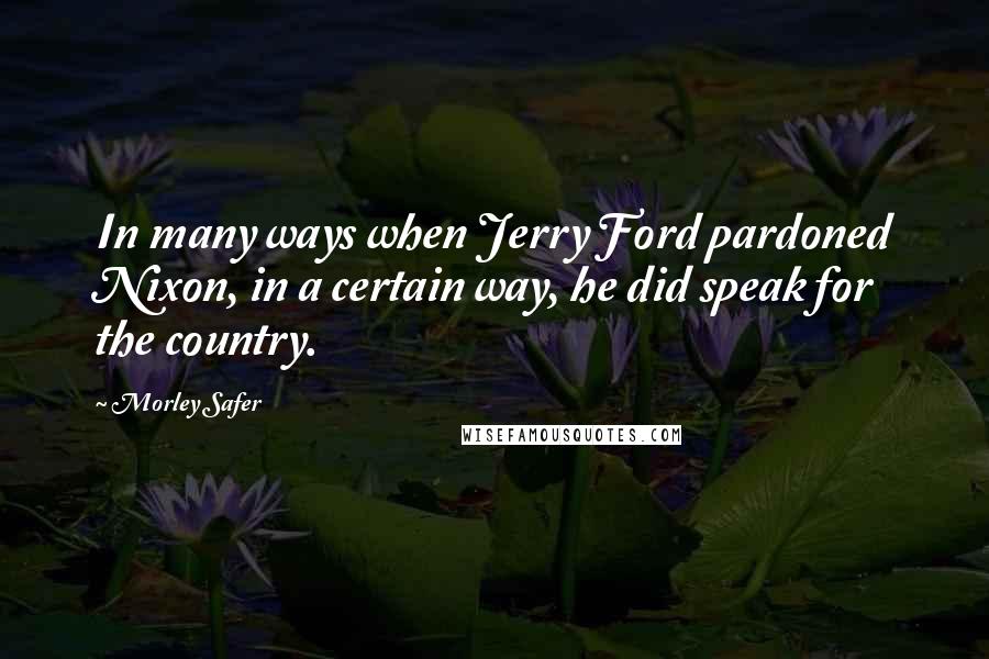 Morley Safer Quotes: In many ways when Jerry Ford pardoned Nixon, in a certain way, he did speak for the country.
