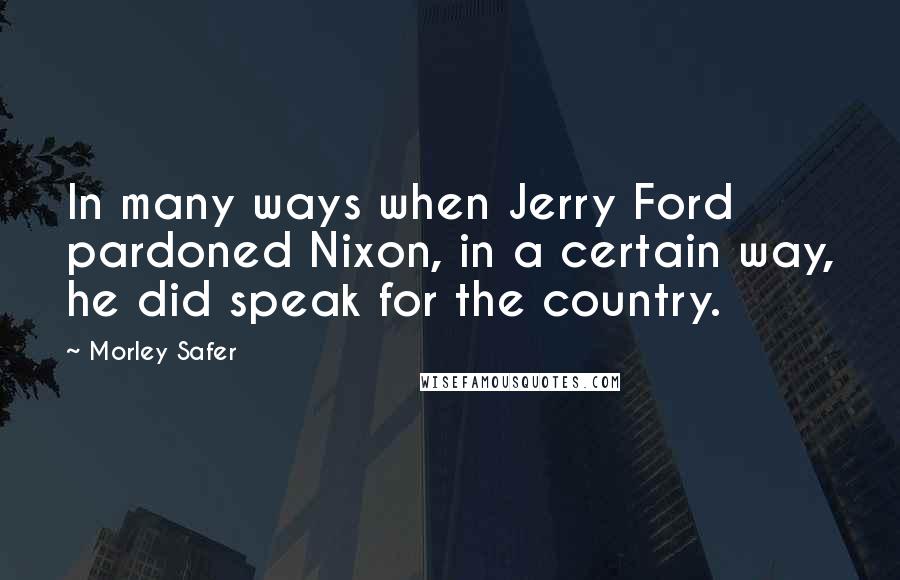 Morley Safer Quotes: In many ways when Jerry Ford pardoned Nixon, in a certain way, he did speak for the country.