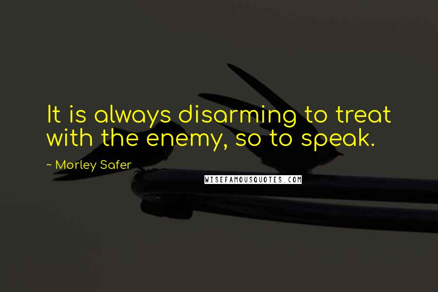 Morley Safer Quotes: It is always disarming to treat with the enemy, so to speak.