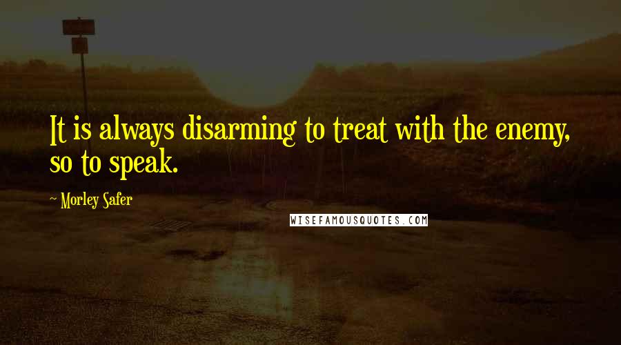 Morley Safer Quotes: It is always disarming to treat with the enemy, so to speak.