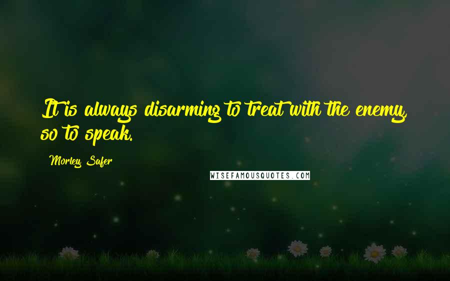Morley Safer Quotes: It is always disarming to treat with the enemy, so to speak.