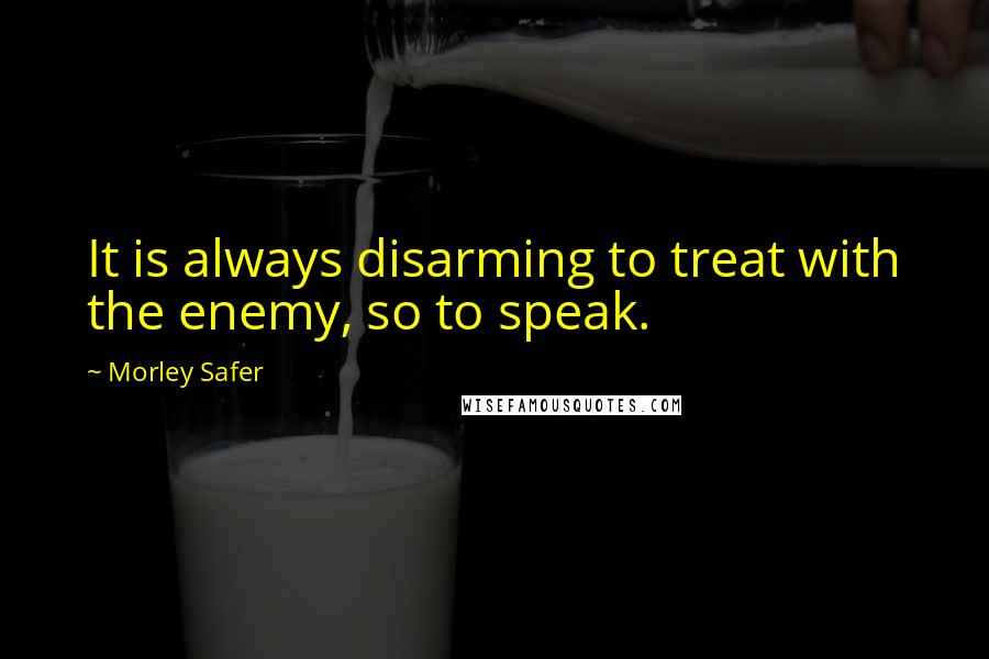 Morley Safer Quotes: It is always disarming to treat with the enemy, so to speak.