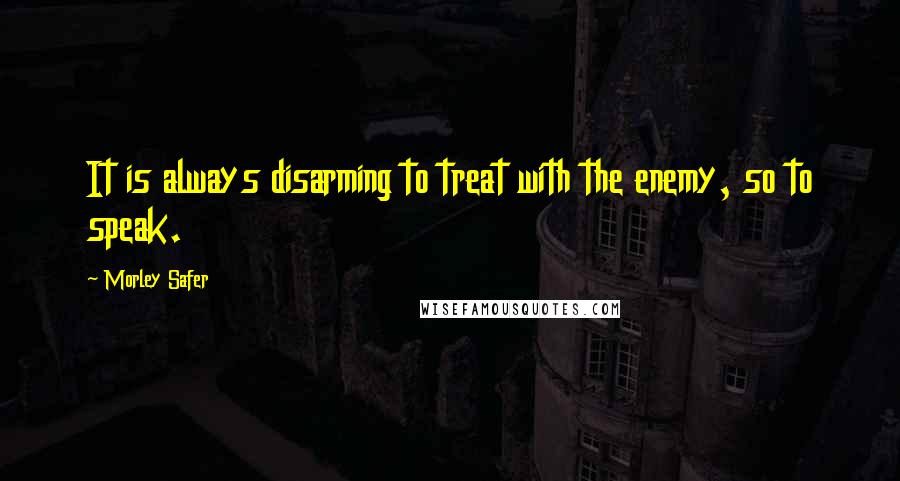 Morley Safer Quotes: It is always disarming to treat with the enemy, so to speak.