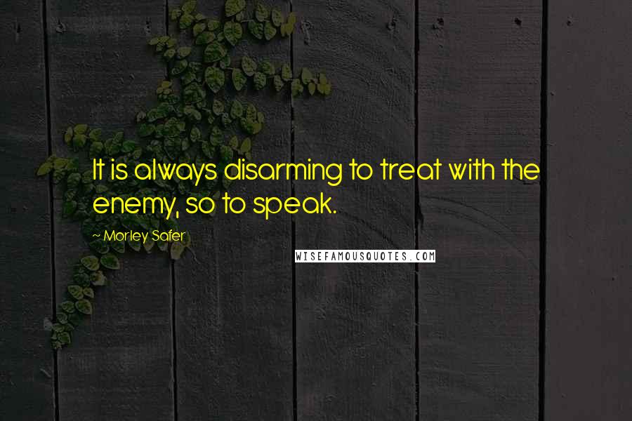 Morley Safer Quotes: It is always disarming to treat with the enemy, so to speak.