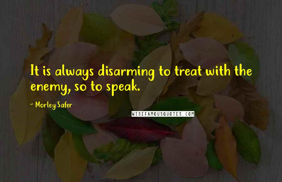 Morley Safer Quotes: It is always disarming to treat with the enemy, so to speak.
