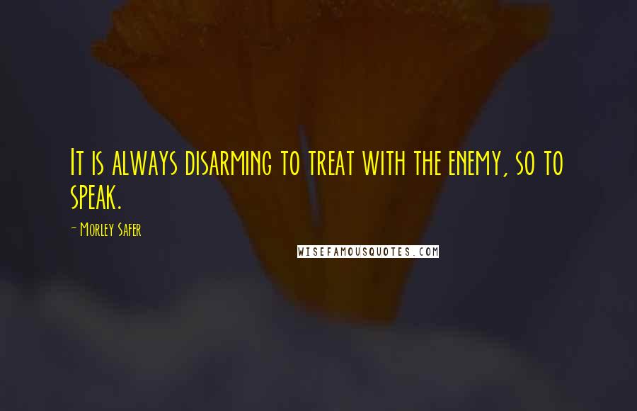 Morley Safer Quotes: It is always disarming to treat with the enemy, so to speak.