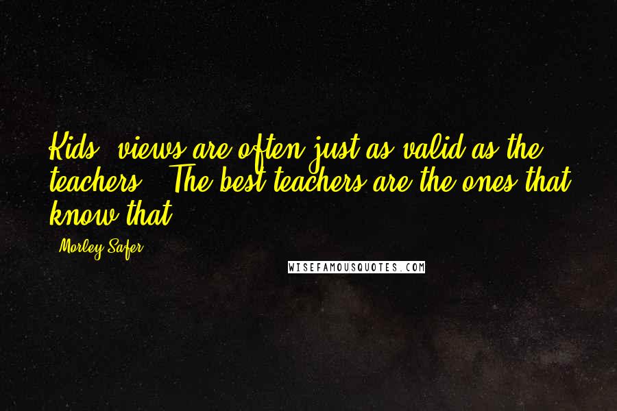 Morley Safer Quotes: Kids' views are often just as valid as the teachers'. The best teachers are the ones that know that.