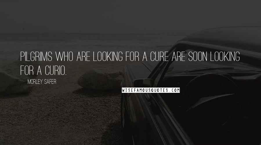 Morley Safer Quotes: Pilgrims who are looking for a cure are soon looking for a curio.