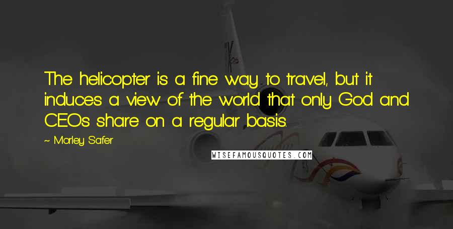 Morley Safer Quotes: The helicopter is a fine way to travel, but it induces a view of the world that only God and CEOs share on a regular basis.