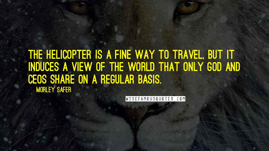 Morley Safer Quotes: The helicopter is a fine way to travel, but it induces a view of the world that only God and CEOs share on a regular basis.