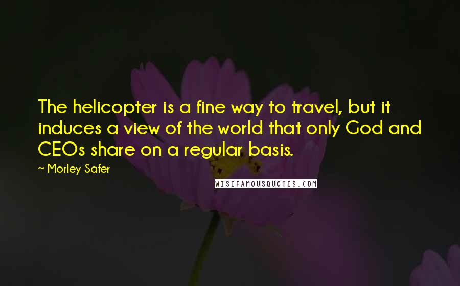Morley Safer Quotes: The helicopter is a fine way to travel, but it induces a view of the world that only God and CEOs share on a regular basis.