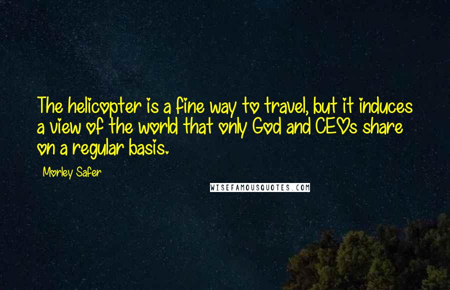 Morley Safer Quotes: The helicopter is a fine way to travel, but it induces a view of the world that only God and CEOs share on a regular basis.