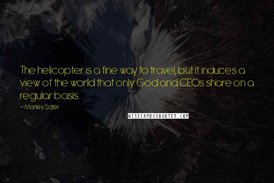 Morley Safer Quotes: The helicopter is a fine way to travel, but it induces a view of the world that only God and CEOs share on a regular basis.