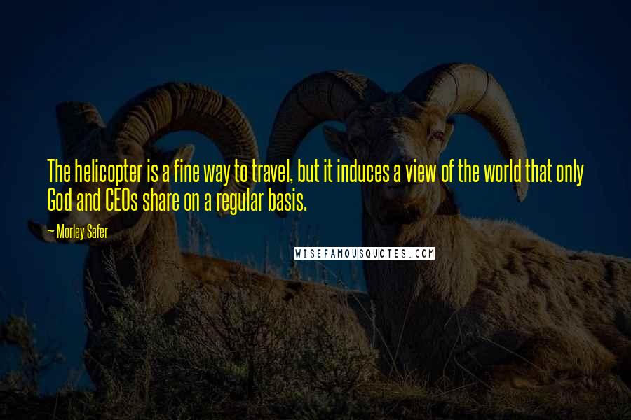 Morley Safer Quotes: The helicopter is a fine way to travel, but it induces a view of the world that only God and CEOs share on a regular basis.