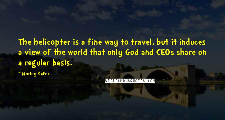 Morley Safer Quotes: The helicopter is a fine way to travel, but it induces a view of the world that only God and CEOs share on a regular basis.