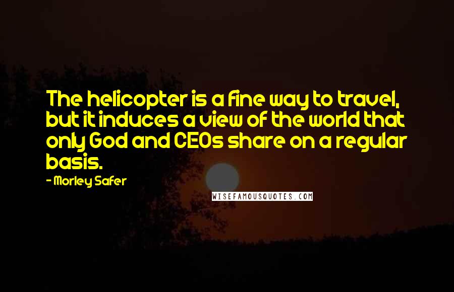Morley Safer Quotes: The helicopter is a fine way to travel, but it induces a view of the world that only God and CEOs share on a regular basis.