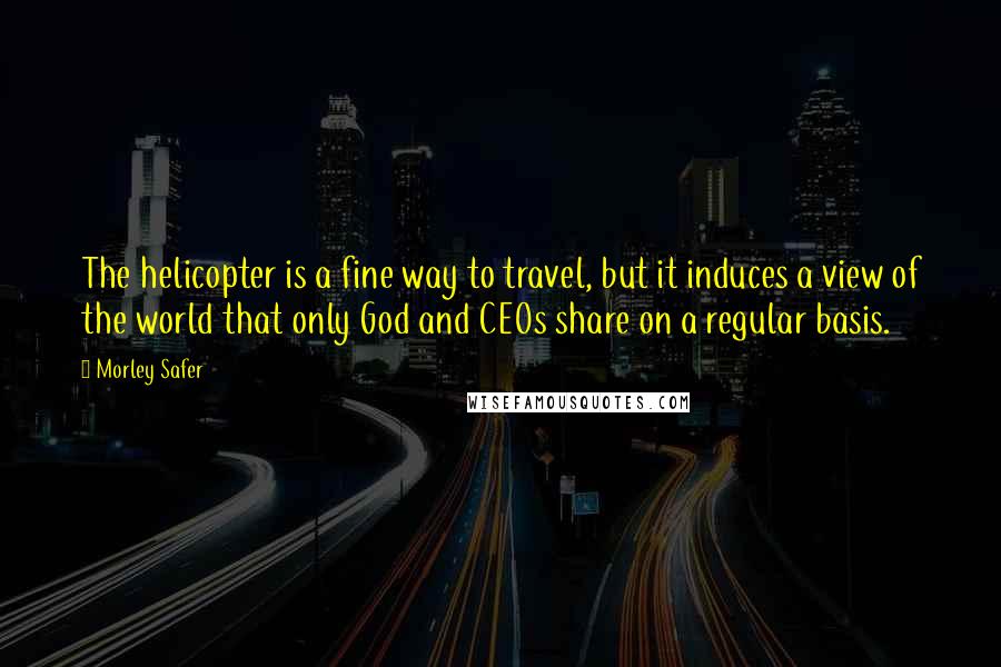 Morley Safer Quotes: The helicopter is a fine way to travel, but it induces a view of the world that only God and CEOs share on a regular basis.