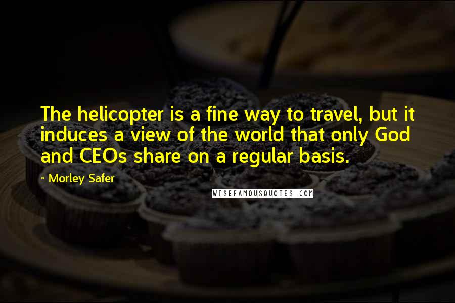 Morley Safer Quotes: The helicopter is a fine way to travel, but it induces a view of the world that only God and CEOs share on a regular basis.