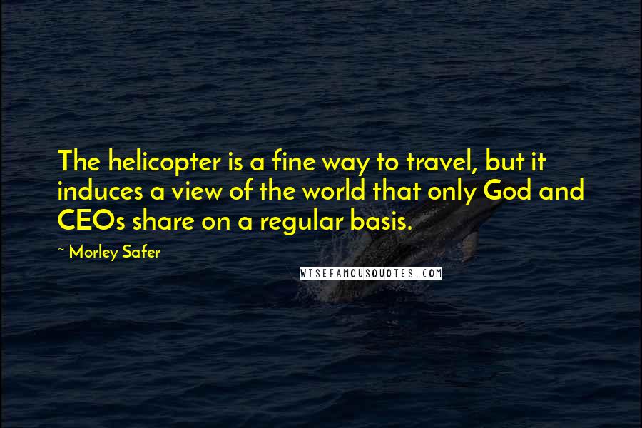 Morley Safer Quotes: The helicopter is a fine way to travel, but it induces a view of the world that only God and CEOs share on a regular basis.
