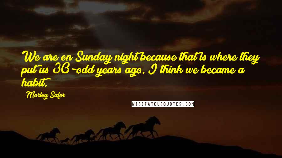 Morley Safer Quotes: We are on Sunday night because that is where they put us 30-odd years ago. I think we became a habit.