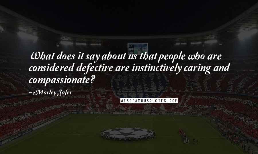 Morley Safer Quotes: What does it say about us that people who are considered defective are instinctively caring and compassionate?