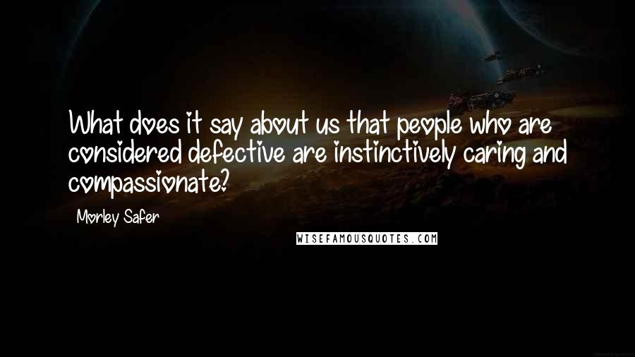 Morley Safer Quotes: What does it say about us that people who are considered defective are instinctively caring and compassionate?