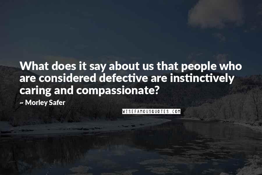 Morley Safer Quotes: What does it say about us that people who are considered defective are instinctively caring and compassionate?