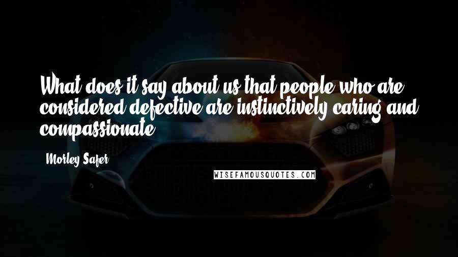 Morley Safer Quotes: What does it say about us that people who are considered defective are instinctively caring and compassionate?